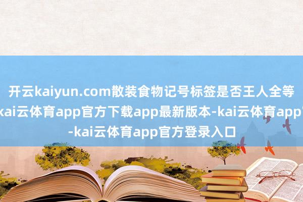 开云kaiyun.com散装食物记号标签是否王人全等进行了查验-kai云体育app官方下载app最新版本-kai云体育app官方登录入口
