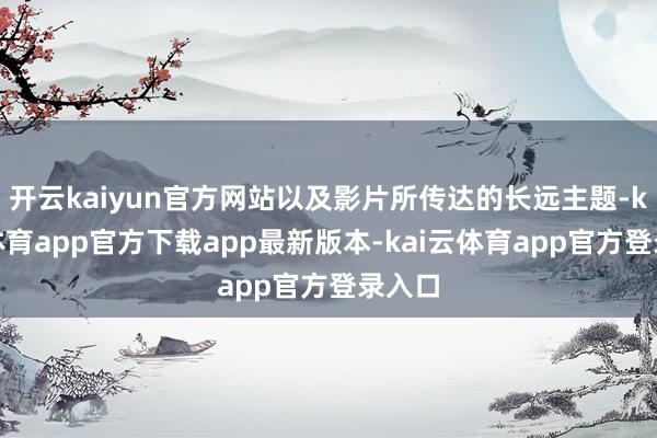 开云kaiyun官方网站以及影片所传达的长远主题-kai云体育app官方下载app最新版本-kai云体育app官方登录入口