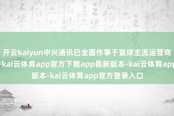 开云kaiyun中兴通讯已全面作事于寰球主流运营商及企业网客户-kai云体育app官方下载app最新版本-kai云体育app官方登录入口