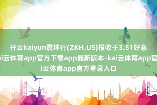 开云kaiyun震坤行(ZKH.US)报收于3.51好意思元/股-kai云体育app官方下载app最新版本-kai云体育app官方登录入口
