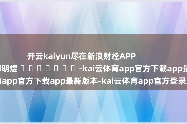 开云kaiyun尽在新浪财经APP            						包袱裁剪：郭明煜 							-kai云体育app官方下载app最新版本-kai云体育app官方登录入口