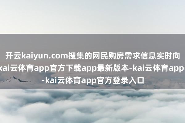 开云kaiyun.com搜集的网民购房需求信息实时向各形势反映-kai云体育app官方下载app最新版本-kai云体育app官方登录入口