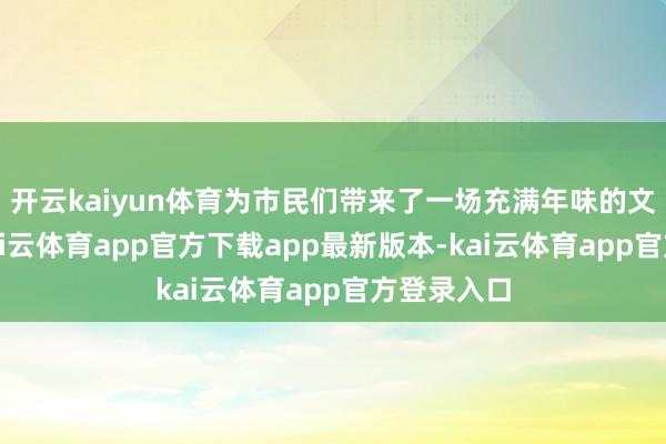 开云kaiyun体育为市民们带来了一场充满年味的文化盛宴-kai云体育app官方下载app最新版本-kai云体育app官方登录入口