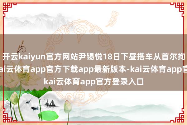 开云kaiyun官方网站尹锡悦18日下昼搭车从首尔拘留所登程-kai云体育app官方下载app最新版本-kai云体育app官方登录入口