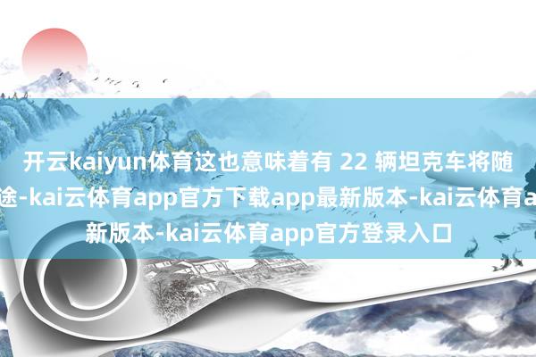 开云kaiyun体育这也意味着有 22 辆坦克车将随着他们的营长沿途-kai云体育app官方下载app最新版本-kai云体育app官方登录入口