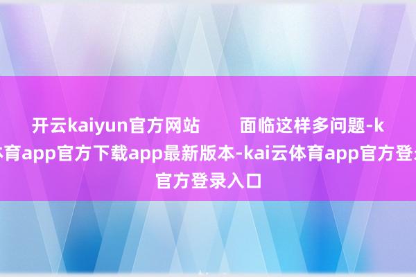 开云kaiyun官方网站        面临这样多问题-kai云体育app官方下载app最新版本-kai云体育app官方登录入口