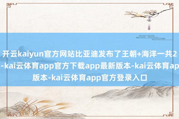 开云kaiyun官方网站比亚迪发布了王朝+海洋一共21款智驾版车型-kai云体育app官方下载app最新版本-kai云体育app官方登录入口