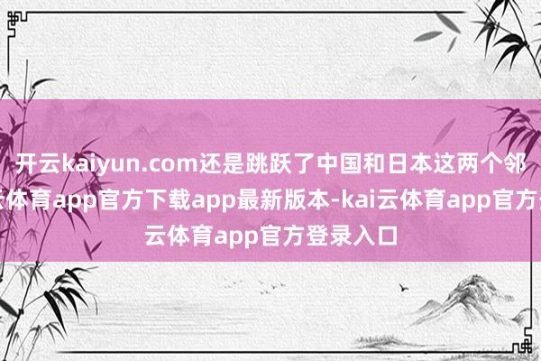 开云kaiyun.com还是跳跃了中国和日本这两个邻国-kai云体育app官方下载app最新版本-kai云体育app官方登录入口