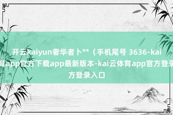 开云kaiyun奢华者卜**(手机尾号 3636-kai云体育app官方下载app最新版本-kai云体育app官方登录入口