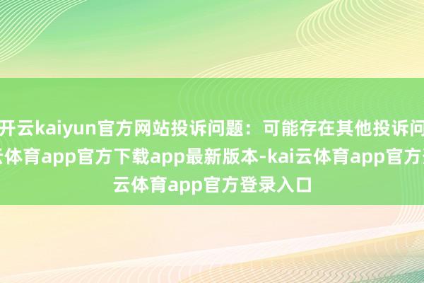 开云kaiyun官方网站投诉问题：可能存在其他投诉问题-kai云体育app官方下载app最新版本-kai云体育app官方登录入口