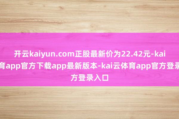 开云kaiyun.com正股最新价为22.42元-kai云体育app官方下载app最新版本-kai云体育app官方登录入口