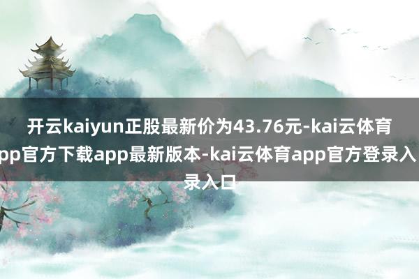 开云kaiyun正股最新价为43.76元-kai云体育app官方下载app最新版本-kai云体育app官方登录入口
