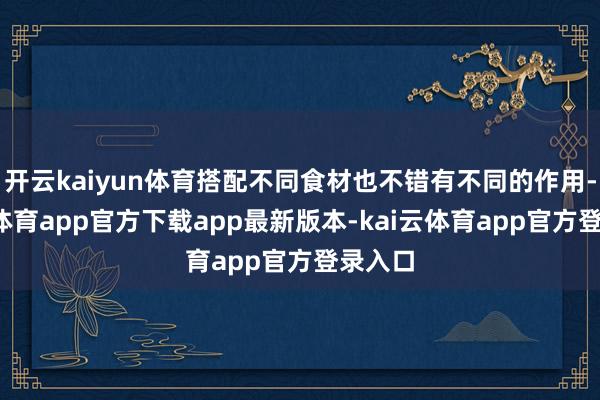 开云kaiyun体育搭配不同食材也不错有不同的作用-kai云体育app官方下载app最新版本-kai云体育app官方登录入口