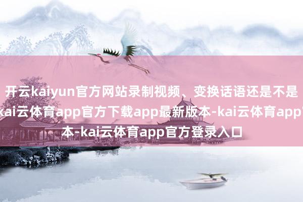 开云kaiyun官方网站录制视频、变换话语还是不是什么极新事-kai云体育app官方下载app最新版本-kai云体育app官方登录入口