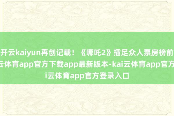 开云kaiyun再创记载！《哪吒2》插足众人票房榜前7名-kai云体育app官方下载app最新版本-kai云体育app官方登录入口