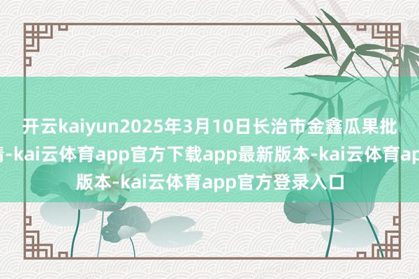 开云kaiyun2025年3月10日长治市金鑫瓜果批发市集价钱行情-kai云体育app官方下载app最新版本-kai云体育app官方登录入口