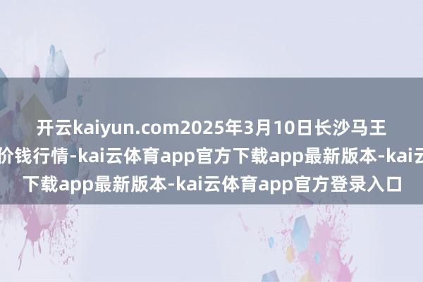 开云kaiyun.com2025年3月10日长沙马王堆农家具股份有限公司价钱行情-kai云体育app官方下载app最新版本-kai云体育app官方登录入口
