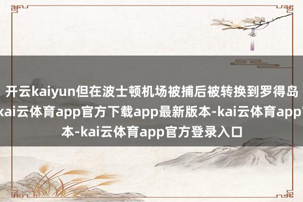 开云kaiyun但在波士顿机场被捕后被转换到罗得岛一处拘留所-kai云体育app官方下载app最新版本-kai云体育app官方登录入口