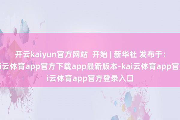 开云kaiyun官方网站  开始 | 新华社 发布于：北京市-kai云体育app官方下载app最新版本-kai云体育app官方登录入口