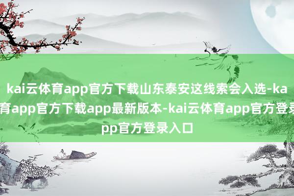 kai云体育app官方下载山东泰安这线索会入选-kai云体育app官方下载app最新版本-kai云体育app官方登录入口