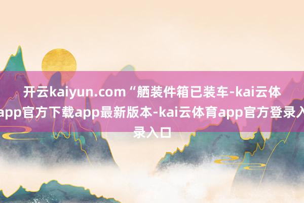 开云kaiyun.com　　“舾装件箱已装车-kai云体育app官方下载app最新版本-kai云体育app官方登录入口