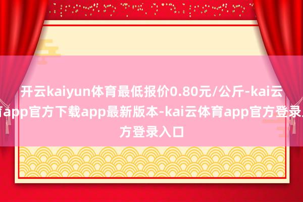 开云kaiyun体育最低报价0.80元/公斤-kai云体育app官方下载app最新版本-kai云体育app官方登录入口