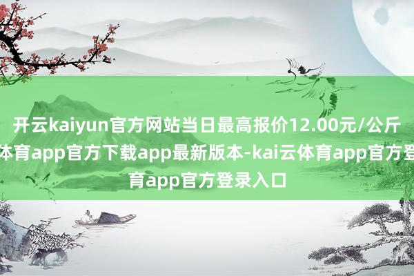 开云kaiyun官方网站当日最高报价12.00元/公斤-kai云体育app官方下载app最新版本-kai云体育app官方登录入口