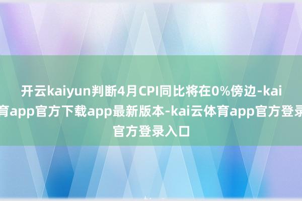 开云kaiyun判断4月CPI同比将在0%傍边-kai云体育app官方下载app最新版本-kai云体育app官方登录入口