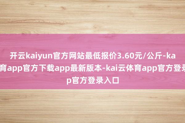开云kaiyun官方网站最低报价3.60元/公斤-kai云体育app官方下载app最新版本-kai云体育app官方登录入口