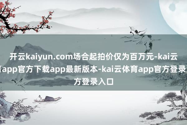 开云kaiyun.com场合起拍价仅为百万元-kai云体育app官方下载app最新版本-kai云体育app官方登录入口