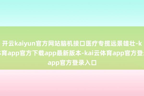 开云kaiyun官方网站脑机接口医疗专揽远景雄壮-kai云体育app官方下载app最新版本-kai云体育app官方登录入口