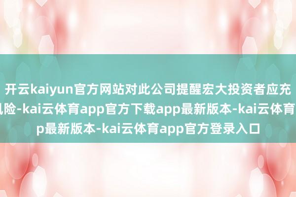 开云kaiyun官方网站对此公司提醒宏大投资者应充分了解股票商场风险-kai云体育app官方下载app最新版本-kai云体育app官方登录入口