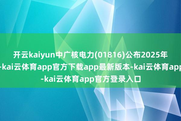 开云kaiyun中广核电力(01816)公布2025年第一季度事迹-kai云体育app官方下载app最新版本-kai云体育app官方登录入口