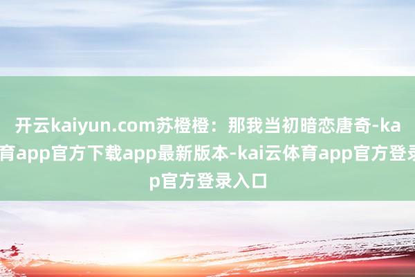 开云kaiyun.com苏橙橙：那我当初暗恋唐奇-kai云体育app官方下载app最新版本-kai云体育app官方登录入口