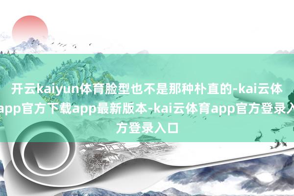 开云kaiyun体育脸型也不是那种朴直的-kai云体育app官方下载app最新版本-kai云体育app官方登录入口