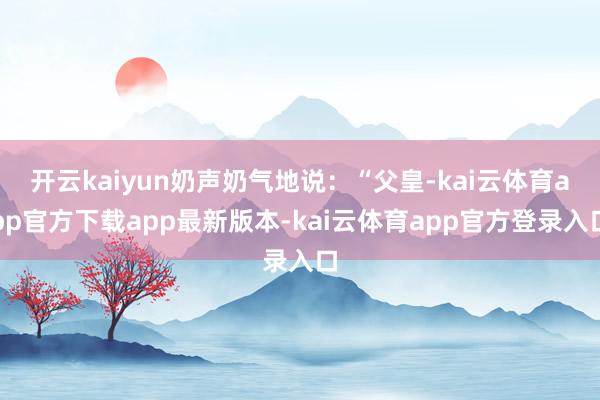 开云kaiyun奶声奶气地说：“父皇-kai云体育app官方下载app最新版本-kai云体育app官方登录入口