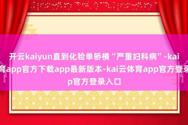 开云kaiyun直到化验单骄横“严重妇科病”-kai云体育app官方下载app最新版本-kai云体育app官方登录入口