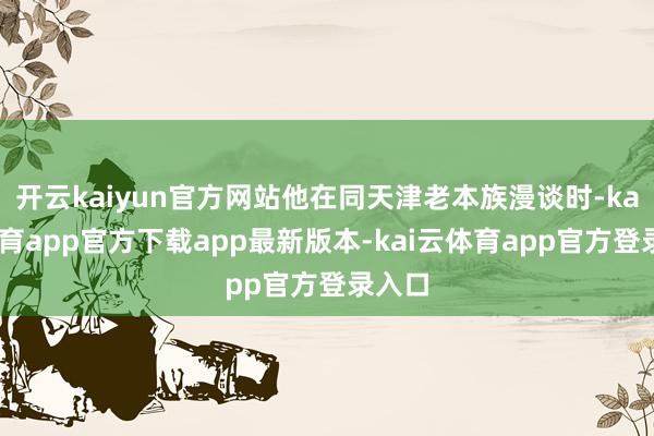 开云kaiyun官方网站他在同天津老本族漫谈时-kai云体育app官方下载app最新版本-kai云体育app官方登录入口
