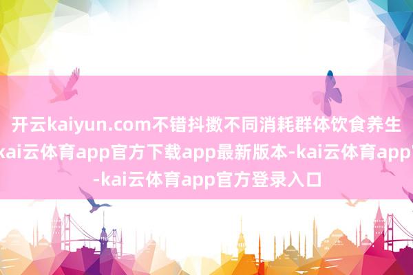 开云kaiyun.com不错抖擞不同消耗群体饮食养生的基本需求-kai云体育app官方下载app最新版本-kai云体育app官方登录入口