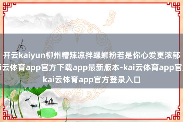 开云kaiyun柳州糟辣凉拌螺蛳粉若是你心爱更浓郁的口味-kai云体育app官方下载app最新版本-kai云体育app官方登录入口