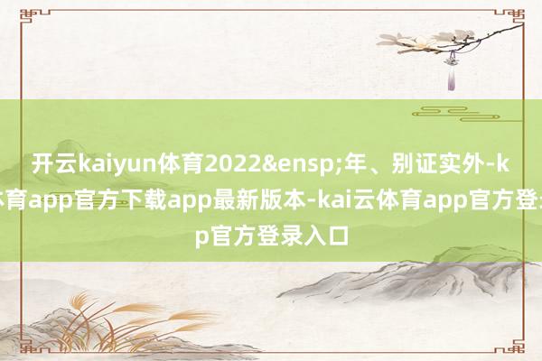 开云kaiyun体育2022&ensp;年、别证实外-kai云体育app官方下载app最新版本-kai云体育app官方登录入口