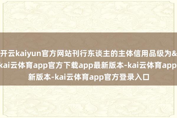 开云kaiyun官方网站刊行东谈主的主体信用品级为&ensp;A+级-kai云体育app官方下载app最新版本-kai云体育app官方登录入口