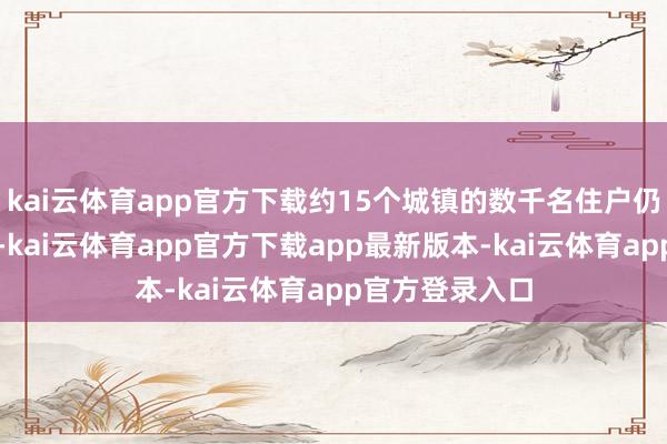 kai云体育app官方下载约15个城镇的数千名住户仍然与外界终止-kai云体育app官方下载app最新版本-kai云体育app官方登录入口