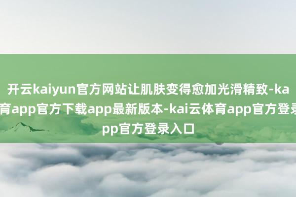 开云kaiyun官方网站让肌肤变得愈加光滑精致-kai云体育app官方下载app最新版本-kai云体育app官方登录入口