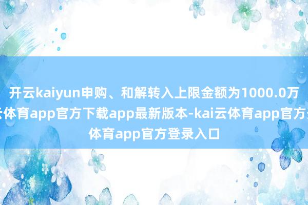 开云kaiyun申购、和解转入上限金额为1000.0万元-kai云体育app官方下载app最新版本-kai云体育app官方登录入口