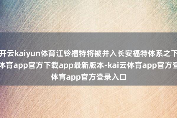 开云kaiyun体育江铃福特将被并入长安福特体系之下-kai云体育app官方下载app最新版本-kai云体育app官方登录入口