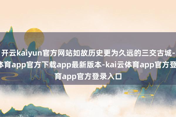 开云kaiyun官方网站如故历史更为久远的三交古城-kai云体育app官方下载app最新版本-kai云体育app官方登录入口