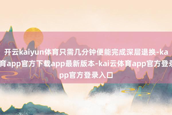 开云kaiyun体育只需几分钟便能完成深层退换-kai云体育app官方下载app最新版本-kai云体育app官方登录入口