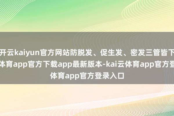 开云kaiyun官方网站防脱发、促生发、密发三管皆下-kai云体育app官方下载app最新版本-kai云体育app官方登录入口