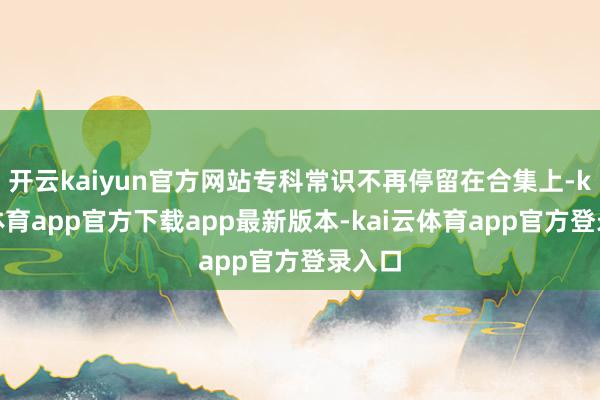 开云kaiyun官方网站专科常识不再停留在合集上-kai云体育app官方下载app最新版本-kai云体育app官方登录入口